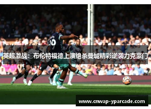 英超激战:布伦特福德上演绝杀曼城精彩逆袭力克豪门 英超激战:布伦特福德上演绝杀曼城精彩逆袭力克豪门