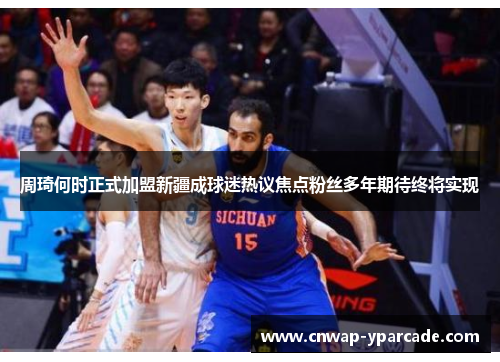 周琦何时正式加盟新疆成球迷热议焦点粉丝多年期待终将实现