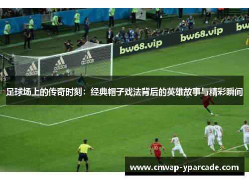 足球场上的传奇时刻：经典帽子戏法背后的英雄故事与精彩瞬间
