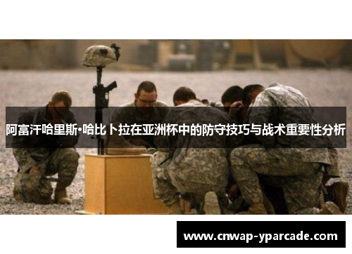 阿富汗哈里斯·哈比卜拉在亚洲杯中的防守技巧与战术重要性分析