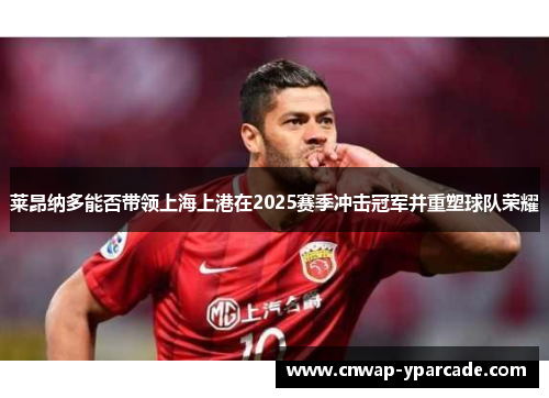 莱昂纳多能否带领上海上港在2025赛季冲击冠军并重塑球队荣耀 莱昂纳多能否带领上海上港在2025赛季冲击冠军并重塑球队荣耀
