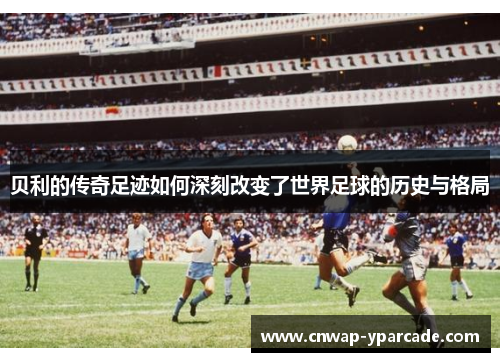 贝利的传奇足迹如何深刻改变了世界足球的历史与格局 贝利的传奇足迹如何深刻改变了世界足球的历史与格局