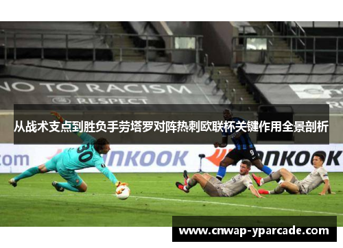 从战术支点到胜负手劳塔罗对阵热刺欧联杯关键作用全景剖析