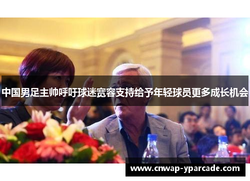 中国男足主帅呼吁球迷宽容支持给予年轻球员更多成长机会 中国男足主帅呼吁球迷宽容支持给予年轻球员更多成长机会