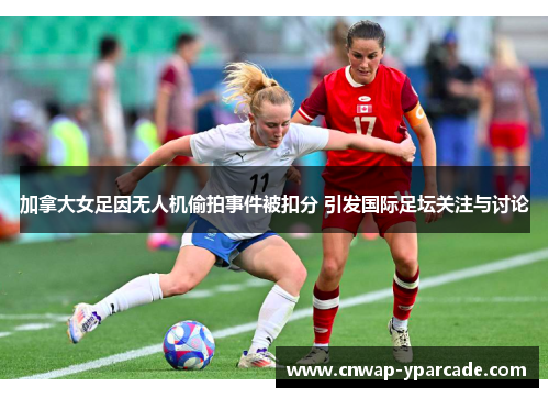 加拿大女足因无人机偷拍事件被扣分 引发国际足坛关注与讨论 加拿大女足因无人机偷拍事件被扣分 引发国际足坛关注与讨论