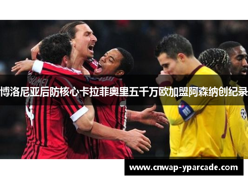 博洛尼亚后防核心卡拉菲奥里五千万欧加盟阿森纳创纪录 博洛尼亚后防核心卡拉菲奥里五千万欧加盟阿森纳创纪录