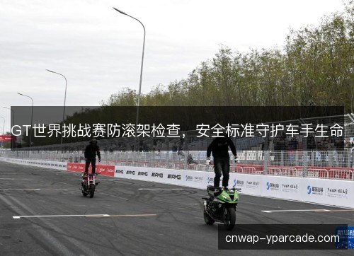 GT世界挑战赛防滚架检查，安全标准守护车手生命